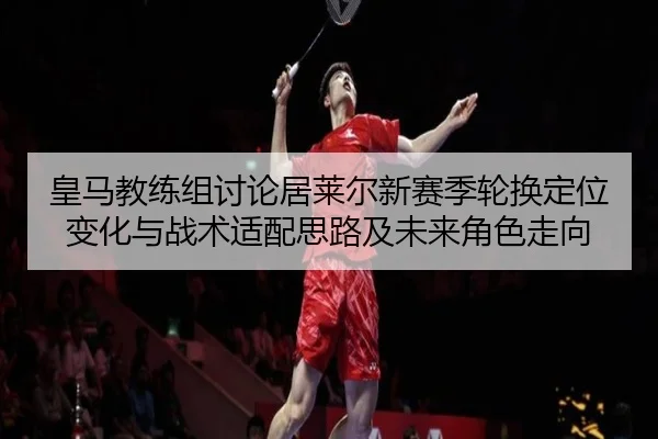 皇马教练组讨论居莱尔新赛季轮换定位变化与战术适配思路及未来角色走向